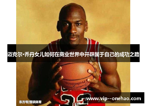 迈克尔·乔丹女儿如何在商业世界中开辟属于自己的成功之路